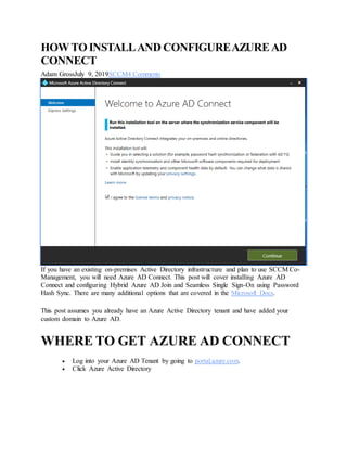 HOWTOINSTALLAND CONFIGUREAZUREAD
CONNECT
Adam GrossJuly 9, 2019SCCM4 Comments
If you have an existing on-premises Active Directory infrastructure and plan to use SCCM Co-
Management, you will need Azure AD Connect. This post will cover installing Azure AD
Connect and configuring Hybrid Azure AD Join and Seamless Single Sign-On using Password
Hash Sync. There are many additional options that are covered in the Microsoft Docs.
This post assumes you already have an Azure Active Directory tenant and have added your
custom domain to Azure AD.
WHERE TO GET AZURE AD CONNECT
 Log into your Azure AD Tenant by going to portal.azure.com.
 Click Azure Active Directory
 