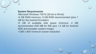 System Requirements
•Microsoft Windows 7/8/10 (32-bit or 64-bit)
•4 GB RAM minimum, 8 GB RAM recommended (plus 1
GB for the Android Emulator)
•2 GB of available disk space minimum, 4 GB
recommended (500 MB for IDE plus 1.5 GB for Android
SDK and emulator system image)
•1280 x 800 minimum screen resolution
 