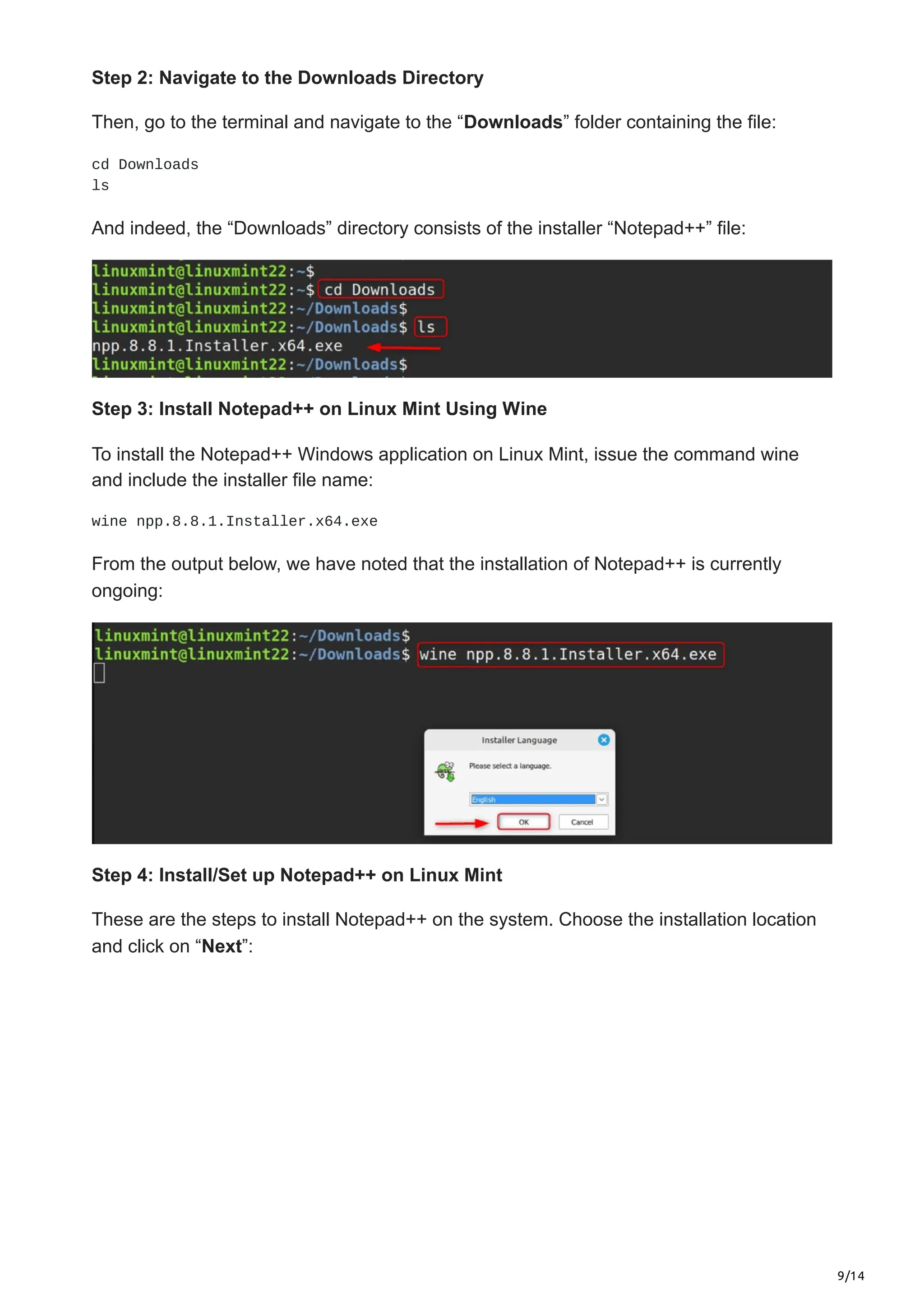 9/14
Step 2: Navigate to the Downloads Directory
Then, go to the terminal and navigate to the “Downloads” folder containing the file:
cd Downloads
ls
And indeed, the “Downloads” directory consists of the installer “Notepad++” file:
Step 3: Install Notepad++ on Linux Mint Using Wine
To install the Notepad++ Windows application on Linux Mint, issue the command wine
and include the installer file name:
wine npp.8.8.1.Installer.x64.exe
From the output below, we have noted that the installation of Notepad++ is currently
ongoing:
Step 4: Install/Set up Notepad++ on Linux Mint
These are the steps to install Notepad++ on the system. Choose the installation location
and click on “Next”:
 