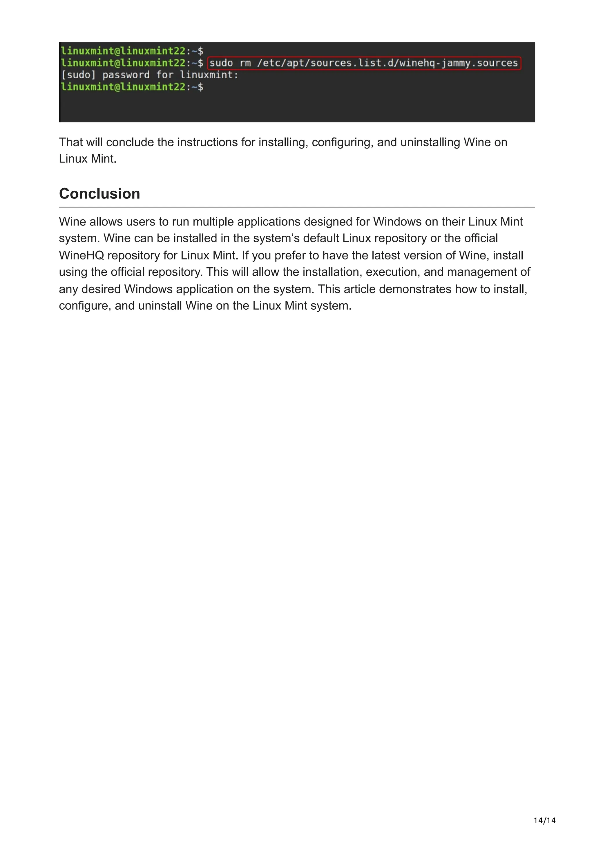 14/14
That will conclude the instructions for installing, configuring, and uninstalling Wine on
Linux Mint.
Conclusion
Wine allows users to run multiple applications designed for Windows on their Linux Mint
system. Wine can be installed in the system’s default Linux repository or the official
WineHQ repository for Linux Mint. If you prefer to have the latest version of Wine, install
using the official repository. This will allow the installation, execution, and management of
any desired Windows application on the system. This article demonstrates how to install,
configure, and uninstall Wine on the Linux Mint system.
 