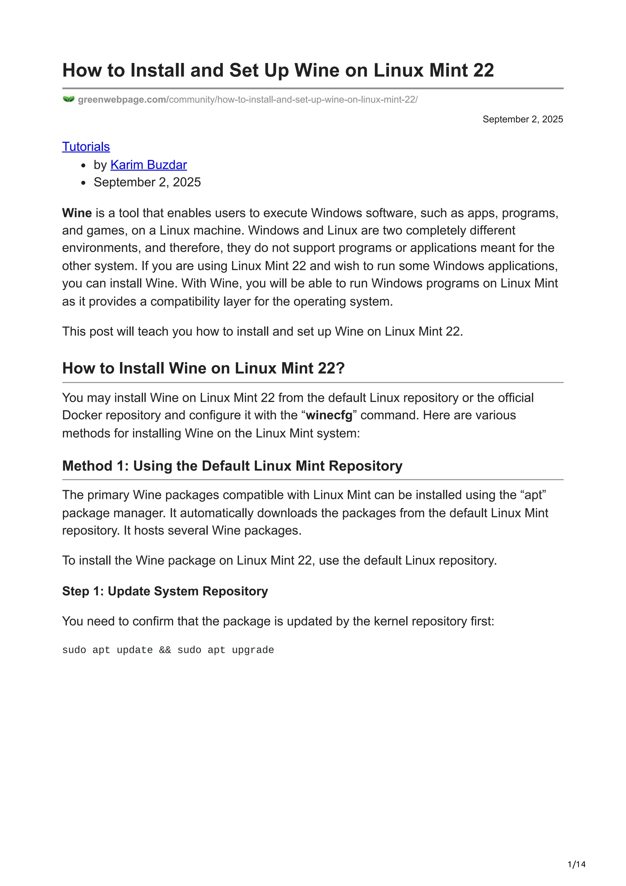 1/14
September 2, 2025
How to Install and Set Up Wine on Linux Mint 22
greenwebpage.com/community/how-to-install-and-set-up-wine-on-linux-mint-22/
Tutorials
by Karim Buzdar
September 2, 2025
Wine is a tool that enables users to execute Windows software, such as apps, programs,
and games, on a Linux machine. Windows and Linux are two completely different
environments, and therefore, they do not support programs or applications meant for the
other system. If you are using Linux Mint 22 and wish to run some Windows applications,
you can install Wine. With Wine, you will be able to run Windows programs on Linux Mint
as it provides a compatibility layer for the operating system.
This post will teach you how to install and set up Wine on Linux Mint 22.
How to Install Wine on Linux Mint 22?
You may install Wine on Linux Mint 22 from the default Linux repository or the official
Docker repository and configure it with the “winecfg” command. Here are various
methods for installing Wine on the Linux Mint system:
Method 1: Using the Default Linux Mint Repository
The primary Wine packages compatible with Linux Mint can be installed using the “apt”
package manager. It automatically downloads the packages from the default Linux Mint
repository. It hosts several Wine packages.
To install the Wine package on Linux Mint 22, use the default Linux repository.
Step 1: Update System Repository
You need to confirm that the package is updated by the kernel repository first:
sudo apt update && sudo apt upgrade
 