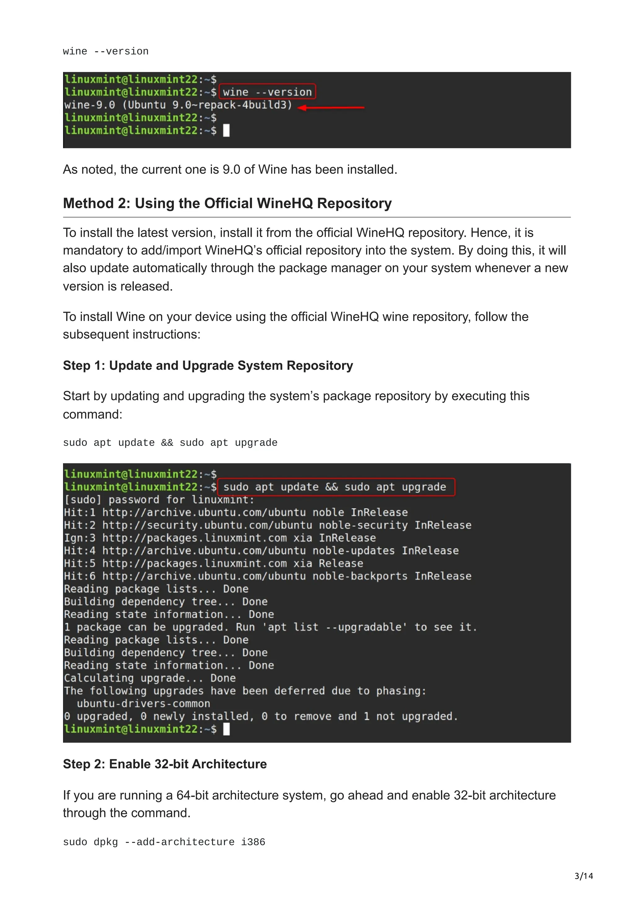3/14
wine --version
As noted, the current one is 9.0 of Wine has been installed.
Method 2: Using the Official WineHQ Repository
To install the latest version, install it from the official WineHQ repository. Hence, it is
mandatory to add/import WineHQ’s official repository into the system. By doing this, it will
also update automatically through the package manager on your system whenever a new
version is released.
To install Wine on your device using the official WineHQ wine repository, follow the
subsequent instructions:
Step 1: Update and Upgrade System Repository
Start by updating and upgrading the system’s package repository by executing this
command:
sudo apt update && sudo apt upgrade
Step 2: Enable 32-bit Architecture
If you are running a 64-bit architecture system, go ahead and enable 32-bit architecture
through the command.
sudo dpkg --add-architecture i386
 