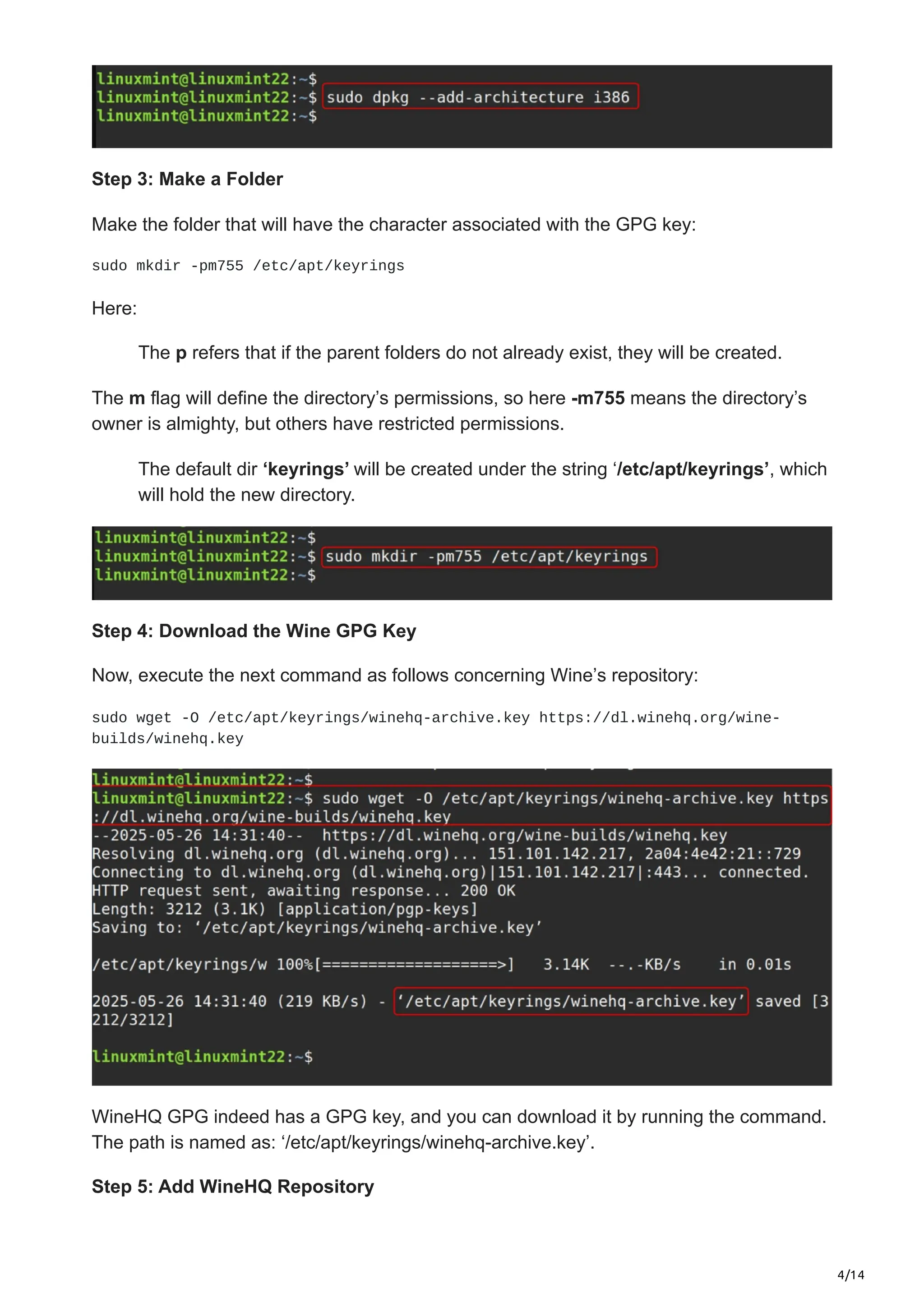 4/14
Step 3: Make a Folder
Make the folder that will have the character associated with the GPG key:
sudo mkdir -pm755 /etc/apt/keyrings
Here:
The p refers that if the parent folders do not already exist, they will be created.
The m flag will define the directory’s permissions, so here -m755 means the directory’s
owner is almighty, but others have restricted permissions.
The default dir ‘keyrings’ will be created under the string ‘/etc/apt/keyrings’, which
will hold the new directory.
Step 4: Download the Wine GPG Key
Now, execute the next command as follows concerning Wine’s repository:
sudo wget -O /etc/apt/keyrings/winehq-archive.key https://dl.winehq.org/wine-
builds/winehq.key
WineHQ GPG indeed has a GPG key, and you can download it by running the command.
The path is named as: ‘/etc/apt/keyrings/winehq-archive.key’.
Step 5: Add WineHQ Repository
 