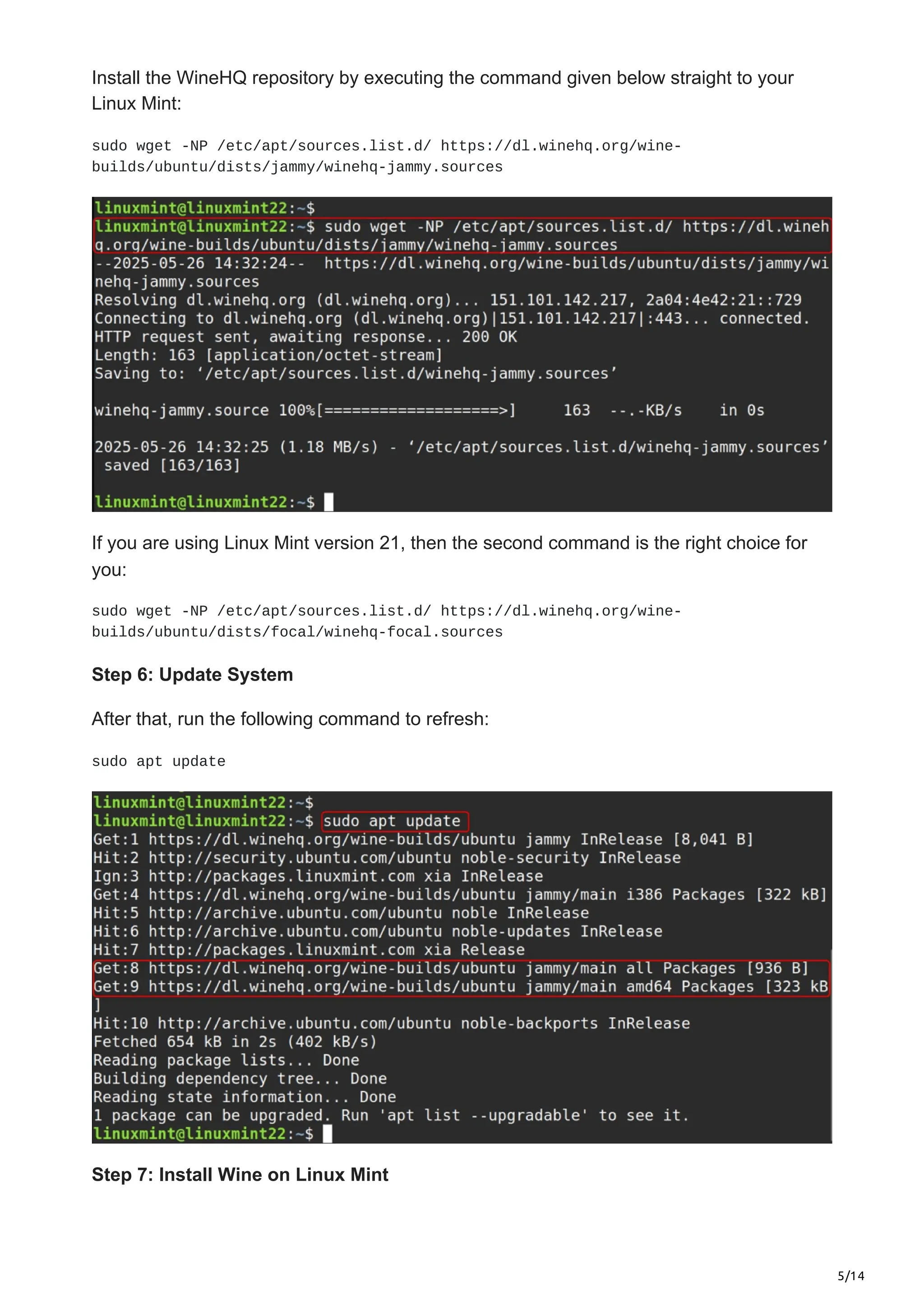 5/14
Install the WineHQ repository by executing the command given below straight to your
Linux Mint:
sudo wget -NP /etc/apt/sources.list.d/ https://dl.winehq.org/wine-
builds/ubuntu/dists/jammy/winehq-jammy.sources
If you are using Linux Mint version 21, then the second command is the right choice for
you:
sudo wget -NP /etc/apt/sources.list.d/ https://dl.winehq.org/wine-
builds/ubuntu/dists/focal/winehq-focal.sources
Step 6: Update System
After that, run the following command to refresh:
sudo apt update
Step 7: Install Wine on Linux Mint
 