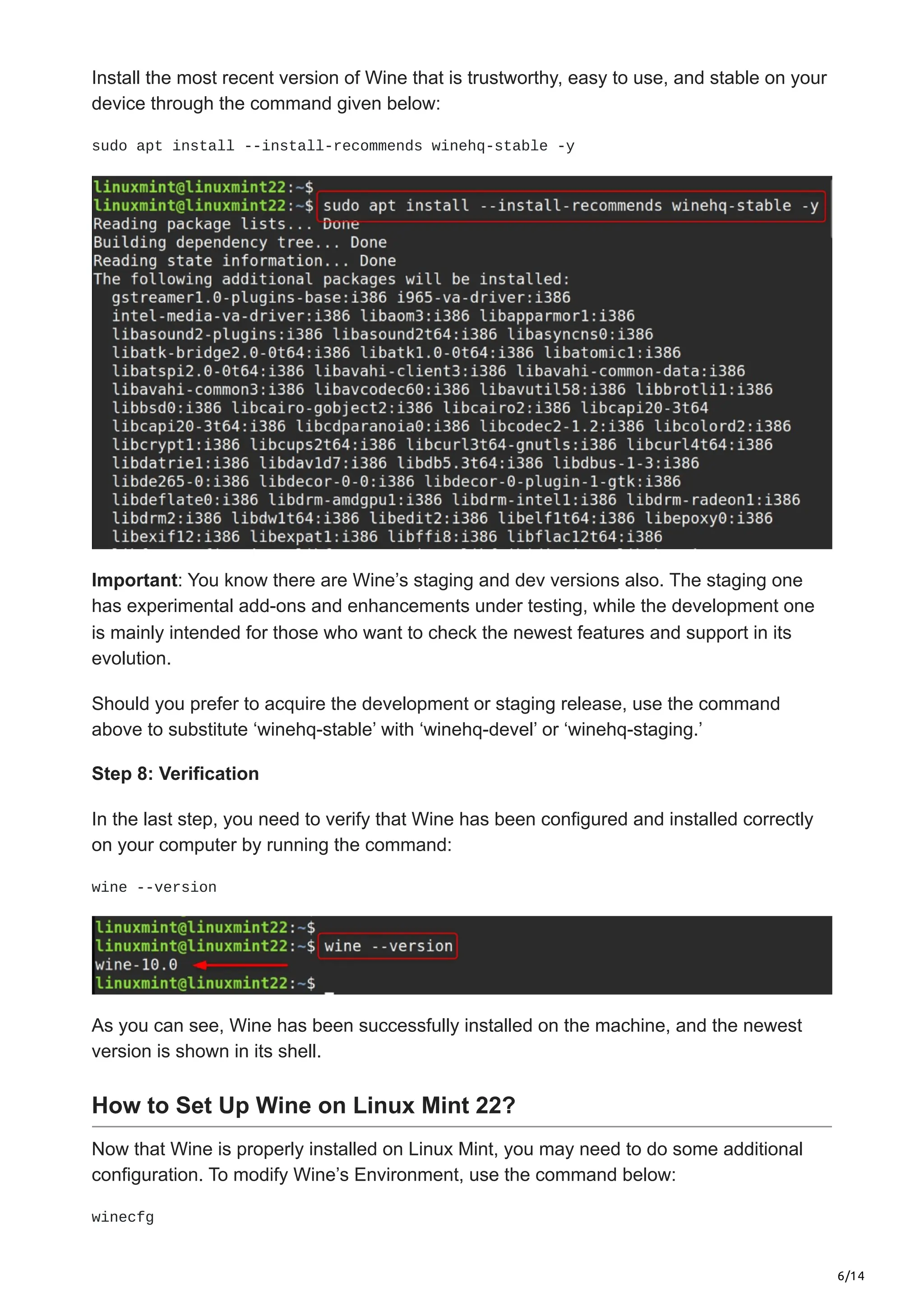 6/14
Install the most recent version of Wine that is trustworthy, easy to use, and stable on your
device through the command given below:
sudo apt install --install-recommends winehq-stable -y
Important: You know there are Wine’s staging and dev versions also. The staging one
has experimental add-ons and enhancements under testing, while the development one
is mainly intended for those who want to check the newest features and support in its
evolution.
Should you prefer to acquire the development or staging release, use the command
above to substitute ‘winehq-stable’ with ‘winehq-devel’ or ‘winehq-staging.’
Step 8: Verification
In the last step, you need to verify that Wine has been configured and installed correctly
on your computer by running the command:
wine --version
As you can see, Wine has been successfully installed on the machine, and the newest
version is shown in its shell.
How to Set Up Wine on Linux Mint 22?
Now that Wine is properly installed on Linux Mint, you may need to do some additional
configuration. To modify Wine’s Environment, use the command below:
winecfg
 