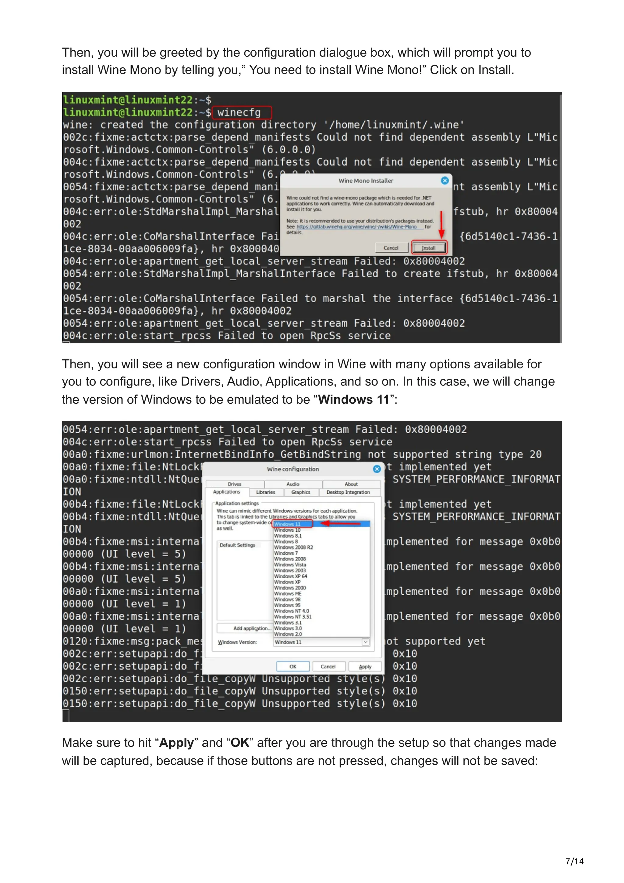 7/14
Then, you will be greeted by the configuration dialogue box, which will prompt you to
install Wine Mono by telling you,” You need to install Wine Mono!” Click on Install.
Then, you will see a new configuration window in Wine with many options available for
you to configure, like Drivers, Audio, Applications, and so on. In this case, we will change
the version of Windows to be emulated to be “Windows 11”:
Make sure to hit “Apply” and “OK” after you are through the setup so that changes made
will be captured, because if those buttons are not pressed, changes will not be saved:
 