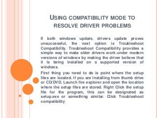 USING COMPATIBILITY MODE TO
RESOLVE DRIVER PROBLEMS
If both windows update, drivers update proves
unsuccessful, the next option is Troubleshoot
Compatibility. Troubleshoot Compatibility provides a
simple way to make older drivers work under modern
versions of windows by making the driver believe that
it is being installed on a supported version of
windows.
First thing you need to do is point where the setup
files are located. If you are installing from thumb drive
or CD/DVD. Launch fire explorer and open the location
where the setup files are stored. Right Click the setup
file for the program, this can be designated as
setup.exe or something similar. Click Troubleshoot
compatibility
 