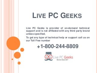 LIVE PC GEEKS
Live PC Geeks is provider of on-demand technical
support and is not affiliated with any third party brand
unless specified.
To get any type of technical help or support call us on
our Toll Free number
+1-800-244-8809
 
