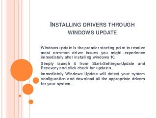 INSTALLING DRIVERS THROUGH
WINDOWS UPDATE
Windows update is the premier starting point to resolve
most common driver issues you might experience
immediately after installing windows 10.
Simply launch it from Start>Settings>Update and
Recovery and click check for updates.
Immediately Windows Update will detect your system
configuration and download all the appropriate drivers
for your system.
 