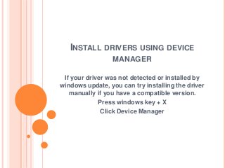 INSTALL DRIVERS USING DEVICE
MANAGER
If your driver was not detected or installed by
windows update, you can try installing the driver
manually if you have a compatible version.
Press windows key + X
Click Device Manager
 