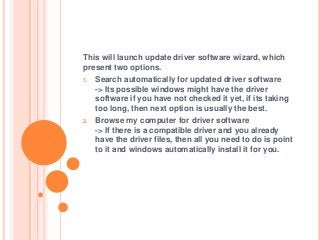 This will launch update driver software wizard, which
present two options.
1. Search automatically for updated driver software
-> Its possible windows might have the driver
software if you have not checked it yet, if its taking
too long, then next option is usually the best.
2. Browse my computer for driver software
-> If there is a compatible driver and you already
have the driver files, then all you need to do is point
to it and windows automatically install it for you.
 