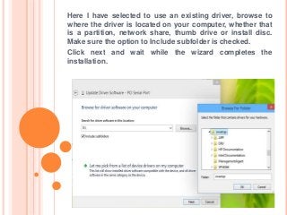 Here I have selected to use an existing driver, browse to
where the driver is located on your computer, whether that
is a partition, network share, thumb drive or install disc.
Make sure the option to Include subfolder is checked.
Click next and wait while the wizard completes the
installation.
 