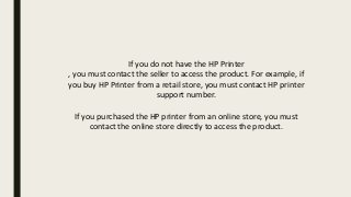 If you do not have the HP Printer
, you must contact the seller to access the product. For example, if
you buy HP Printer from a retail store, you must contact HP printer
support number.
If you purchased the HP printer from an online store, you must
contact the online store directly to access the product.
 