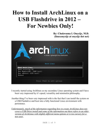 How to Install ArchLinux on a
  USB Flashdrive in 2012 –
      For Newbies Only!
                                               By: Chukwuma I. Onyeije, M.D.
                                                (linuxonyeije at onyeije dot net)




I recently started using Archlinux as my secondary Linux operating system and I have
    been very impressed by it’s speed, versatility and minimalist philosophy.

Another thing I’ve been very impressed with is the fact that I can install the system on
   a USB Flashdrive and boot into a fully functional Linux environment with
   persistence.

Unfortunately, much of the information regarding how to create ArchLinux does not
   cover a USB Drive install and some of the information out there refers to an older
   version of ArchLinux with slightly different menu options or is too cursory for a
   new user.

                                   PAGE 1 of 9
 