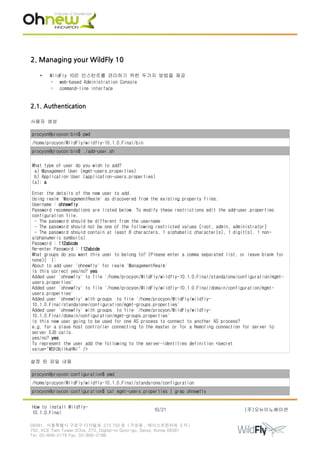 2. Managing your WildFly 10
• WildFly 10은 인스턴르를 관리하기 위한 두가지 방법을 제공
◦ web-based Administration Console
◦ command-line interface
2.1. Authentication
사용자 생성
procyon@proycon:bin$ pwd
/home/procyon/WildFly/wildfly-10.1.0.Final/bin
procyon@proycon:bin$ ./add-user.sh
What type of user do you wish to add?
a) Management User (mgmt-users.properties)
b) Application User (application-users.properties)
(a): a
Enter the details of the new user to add.
Using realm 'ManagementRealm' as discovered from the existing property files.
Username : ohnewfly
Password recommendations are listed below. To modify these restrictions edit the add-user.properties
configuration file.
- The password should be different from the username
- The password should not be one of the following restricted values {root, admin, administrator}
- The password should contain at least 8 characters, 1 alphabetic character(s), 1 digit(s), 1 non-
alphanumeric symbol(s)
Password : !12abcde
Re-enter Password : !12abcde
What groups do you want this user to belong to? (Please enter a comma separated list, or leave blank for
none)[ ]:
About to add user 'ohnewfly' for realm 'ManagementRealm'
Is this correct yes/no? yes
Added user 'ohnewfly' to file '/home/procyon/WildFly/wildfly-10.1.0.Final/standalone/configuration/mgmt-
users.properties'
Added user 'ohnewfly' to file '/home/procyon/WildFly/wildfly-10.1.0.Final/domain/configuration/mgmt-
users.properties'
Added user 'ohnewfly' with groups to file '/home/procyon/WildFly/wildfly-
10.1.0.Final/standalone/configuration/mgmt-groups.properties'
Added user 'ohnewfly' with groups to file '/home/procyon/WildFly/wildfly-
10.1.0.Final/domain/configuration/mgmt-groups.properties'
Is this new user going to be used for one AS process to connect to another AS process?
e.g. for a slave host controller connecting to the master or for a Remoting connection for server to
server EJB calls.
yes/no? yes
To represent the user add the following to the server-identities definition <secret
value="MSh3bilkaHNi" />
설정 된 파일 내용
procyon@proycon:configuration$ pwd
/home/procyon/WildFly/wildfly-10.1.0.Final/standalone/configuration
procyon@proycon:configuration$ cat mgmt-users.properties | grep ohnewfly
How to install Wildfly-
10.1.0.Final
10/21 (주)오뉴이노베이션
08381. 서울특별시 구로구 디지털로 273 702 호 ( 구로동 , 에이스트윈타워 2 차 )
702, ACE Twin Tower 2Cha, 273, Digital-ro Guro-gu, Seoul, Korea 08381
Tel. 02-866-2179 Fax. 02-866-2189
 