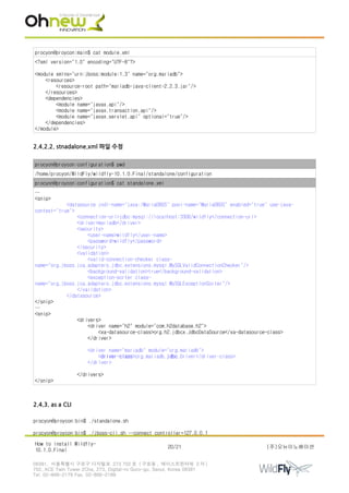 procyon@proycon:main$ cat module.xml
<?xml version="1.0" encoding="UTF-8"?>
<module xmlns="urn:jboss:module:1.3" name="org.mariadb">
<resources>
<resource-root path="mariadb-java-client-2.2.3.jar"/>
</resources>
<dependencies>
<module name="javax.api"/>
<module name="javax.transaction.api"/>
<module name="javax.servlet.api" optional="true"/>
</dependencies>
</module>
2.4.2.2. stnadalone.xml 파일 수정
procyon@proycon:configuration$ pwd
/home/procyon/WildFly/wildfly-10.1.0.Final/standalone/configuration
procyon@proycon:configuration$ cat standalone.xml
…
<snip>
<datasource jndi-name="java:/MariaDBDS" pool-name="MariaDBDS" enabled="true" use-java-
context="true">
<connection-url>jdbc:mysql://localhost:3306/wildfly</connection-url>
<driver>mariadb</driver>
<security>
<user-name>wildfly</user-name>
<password>wildfly</password>
</security>
<validation>
<valid-connection-checker class-
name="org.jboss.jca.adapters.jdbc.extensions.mysql.MySQLValidConnectionChecker"/>
<background-validation>true</background-validation>
<exception-sorter class-
name="org.jboss.jca.adapters.jdbc.extensions.mysql.MySQLExceptionSorter"/>
</validation>
</datasource>
</snip>
…
<snip>
<drivers>
<driver name="h2" module="com.h2database.h2">
<xa-datasource-class>org.h2.jdbcx.JdbcDataSource</xa-datasource-class>
</driver>
<driver name="mariadb" module="org.mariadb">
<driver-class>org.mariadb.jdbc.Driver</driver-class>
</driver>
</drivers>
</snip>
2.4.3. as a CLI
procyon@proycon:bin$ ./standalone.sh
procyon@proycon:bin$ ./jboss-cli.sh --connect controller=127.0.0.1
How to install Wildfly-
10.1.0.Final
20/21 (주)오뉴이노베이션
08381. 서울특별시 구로구 디지털로 273 702 호 ( 구로동 , 에이스트윈타워 2 차 )
702, ACE Twin Tower 2Cha, 273, Digital-ro Guro-gu, Seoul, Korea 08381
Tel. 02-866-2179 Fax. 02-866-2189
 
