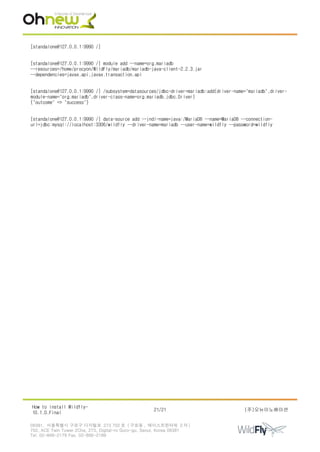 [standalone@127.0.0.1:9990 /]
[standalone@127.0.0.1:9990 /] module add --name=org.mariadb
--resources=/home/procyon/WildFly/mariadb/mariadb-java-client-2.2.3.jar
--dependencies=javax.api,javax.transaction.api
[standalone@127.0.0.1:9990 /] /subsystem=datasources/jdbc-driver=mariadb:add(driver-name="mariadb",driver-
module-name="org.mariadb",driver-class-name=org.mariadb.jdbc.Driver)
{"outcome" => "success"}
[standalone@127.0.0.1:9990 /] data-source add --jndi-name=java:/MariaDB --name=MariaDB --connection-
url=jdbc:mysql://localhost:3306/wildfly --driver-name=mariadb --user-name=wildfly --password=wildfly
How to install Wildfly-
10.1.0.Final
21/21 (주)오뉴이노베이션
08381. 서울특별시 구로구 디지털로 273 702 호 ( 구로동 , 에이스트윈타워 2 차 )
702, ACE Twin Tower 2Cha, 273, Digital-ro Guro-gu, Seoul, Korea 08381
Tel. 02-866-2179 Fax. 02-866-2189
 