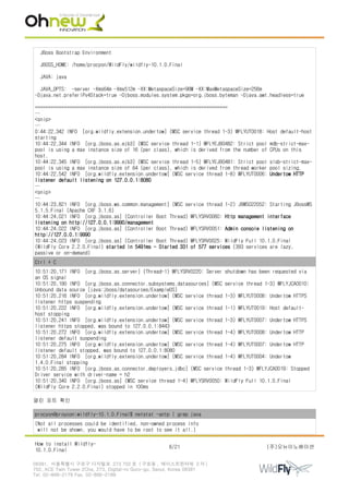 JBoss Bootstrap Environment
JBOSS_HOME: /home/procyon/WildFly/wildfly-10.1.0.Final
JAVA: java
JAVA_OPTS: -server -Xms64m -Xmx512m -XX:MetaspaceSize=96M -XX:MaxMetaspaceSize=256m
-Djava.net.preferIPv4Stack=true -Djboss.modules.system.pkgs=org.jboss.byteman -Djava.awt.headless=true
=========================================================================
…
<snip>
…
0:44:22,342 INFO [org.wildfly.extension.undertow] (MSC service thread 1-3) WFLYUT0018: Host default-host
starting
10:44:22,344 INFO [org.jboss.as.ejb3] (MSC service thread 1-1) WFLYEJB0482: Strict pool mdb-strict-max-
pool is using a max instance size of 16 (per class), which is derived from the number of CPUs on this
host.
10:44:22,345 INFO [org.jboss.as.ejb3] (MSC service thread 1-5) WFLYEJB0481: Strict pool slsb-strict-max-
pool is using a max instance size of 64 (per class), which is derived from thread worker pool sizing.
10:44:22,542 INFO [org.wildfly.extension.undertow] (MSC service thread 1-8) WFLYUT0006: Undertow HTTP
listener default listening on 127.0.0.1:8080
…
<snip>
…
10:44:23,821 INFO [org.jboss.ws.common.management] (MSC service thread 1-2) JBWS022052: Starting JBossWS
5.1.5.Final (Apache CXF 3.1.6)
10:44:24,021 INFO [org.jboss.as] (Controller Boot Thread) WFLYSRV0060: Http management interface
listening on http://127.0.0.1:9990/management
10:44:24,022 INFO [org.jboss.as] (Controller Boot Thread) WFLYSRV0051: Admin console listening on
http://127.0.0.1:9990
10:44:24,023 INFO [org.jboss.as] (Controller Boot Thread) WFLYSRV0025: WildFly Full 10.1.0.Final
(WildFly Core 2.2.0.Final) started in 5491ms - Started 331 of 577 services (393 services are lazy,
passive or on-demand)
Ctrl + C
10:51:20,171 INFO [org.jboss.as.server] (Thread-1) WFLYSRV0220: Server shutdown has been requested via
an OS signal
10:51:20,190 INFO [org.jboss.as.connector.subsystems.datasources] (MSC service thread 1-3) WFLYJCA0010:
Unbound data source [java:jboss/datasources/ExampleDS]
10:51:20,216 INFO [org.wildfly.extension.undertow] (MSC service thread 1-3) WFLYUT0008: Undertow HTTPS
listener https suspending
10:51:20,222 INFO [org.wildfly.extension.undertow] (MSC service thread 1-1) WFLYUT0019: Host default-
host stopping
10:51:20,241 INFO [org.wildfly.extension.undertow] (MSC service thread 1-3) WFLYUT0007: Undertow HTTPS
listener https stopped, was bound to 127.0.0.1:8443
10:51:20,272 INFO [org.wildfly.extension.undertow] (MSC service thread 1-4) WFLYUT0008: Undertow HTTP
listener default suspending
10:51:20,275 INFO [org.wildfly.extension.undertow] (MSC service thread 1-4) WFLYUT0007: Undertow HTTP
listener default stopped, was bound to 127.0.0.1:8080
10:51:20,284 INFO [org.wildfly.extension.undertow] (MSC service thread 1-4) WFLYUT0004: Undertow
1.4.0.Final stopping
10:51:20,285 INFO [org.jboss.as.connector.deployers.jdbc] (MSC service thread 1-3) WFLYJCA0019: Stopped
Driver service with driver-name = h2
10:51:20,340 INFO [org.jboss.as] (MSC service thread 1-4) WFLYSRV0050: WildFly Full 10.1.0.Final
(WildFly Core 2.2.0.Final) stopped in 100ms
열린 포트 확인
procyon@proycon:wildfly-10.1.0.Final$ netstat -antp | grep java
(Not all processes could be identified, non-owned process info
will not be shown, you would have to be root to see it all.)
How to install Wildfly-
10.1.0.Final
6/21 (주)오뉴이노베이션
08381. 서울특별시 구로구 디지털로 273 702 호 ( 구로동 , 에이스트윈타워 2 차 )
702, ACE Twin Tower 2Cha, 273, Digital-ro Guro-gu, Seoul, Korea 08381
Tel. 02-866-2179 Fax. 02-866-2189
 