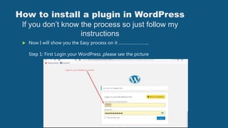 How to install a plugin in WordPress
If you don’t know the process so just follow my
instructions
 Now I will show you the Easy process on it ……………………..
Step 1: First Login your WordPress ,please see the picture
 