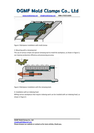www.moldclamps.net info@moldclamps.net 0086-17322110281
DGMF Mold Clamps Co., Ltd
mingfeng425@gmail.com
Please browse our website or contact us for more articles, thank you.
Figure 2 Workpiece installation with mold clamps
3. Mounting with a clamping tool
The use of various simple and special clamping tool to install the workpiece, as shown in Figure 3,
can improve production efficiency and processing accuracy.
Figure 3 Workpiece installation with the clamping tools
4. Installation with an indexing head
Milling various workpieces that require indexing work can be installed with an indexing head, as
shown in Figure 4.
 
