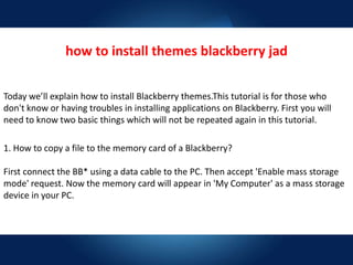 how to install themes blackberry jad
Today we’ll explain how to install Blackberry themes.This tutorial is for those who
don't know or having troubles in installing applications on Blackberry. First you will
need to know two basic things which will not be repeated again in this tutorial.
1. How to copy a file to the memory card of a Blackberry?
First connect the BB* using a data cable to the PC. Then accept 'Enable mass storage
mode' request. Now the memory card will appear in 'My Computer' as a mass storage
device in your PC.
 