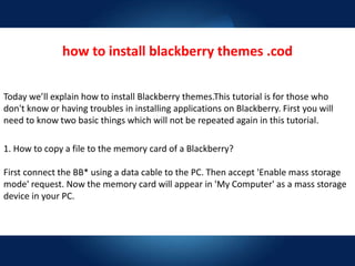 how to install blackberry themes .cod
Today we’ll explain how to install Blackberry themes.This tutorial is for those who
don't know or having troubles in installing applications on Blackberry. First you will
need to know two basic things which will not be repeated again in this tutorial.
1. How to copy a file to the memory card of a Blackberry?
First connect the BB* using a data cable to the PC. Then accept 'Enable mass storage
mode' request. Now the memory card will appear in 'My Computer' as a mass storage
device in your PC.
 