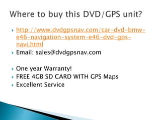  http://www.dvdgpsnav.com/car-dvd-bmw-
e46-navigation-system-e46-dvd-gps-
navi.html
 Email: sales@dvdgpsnav.com
 One year Warranty!
 FREE 4GB SD CARD WITH GPS Maps
 Excellent Service
 