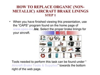 HOW TO REPLACE ORGANIC (NON-METALLIC) AIRCRAFT BRAKE LININGS STEP 1 ,[object Object],Tools needed to perform this task can be found under “ Aircraft Brake Tools & Supplies ” towards the bottom right of the web page. 