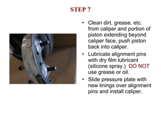 STEP 7 Clean dirt, grease, etc. from caliper and portion of piston extending beyond caliper face, push piston back into caliper. Lubricate alignment pins with dry film lubricant (silicone spray.)  DO NOT  use grease or oil. Slide pressure plate with new linings over alignment pins and install caliper. 