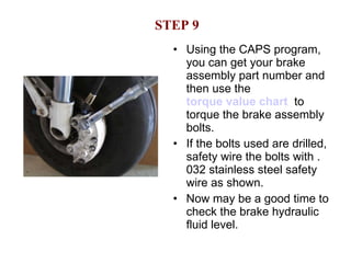 STEP 9 Using the CAPS program, you can get your brake assembly part number and then use the  torque value chart   to torque the brake assembly bolts. If the bolts used are drilled, safety wire the bolts with .032 stainless steel safety wire as shown. Now may be a good time to check the brake hydraulic fluid level. 