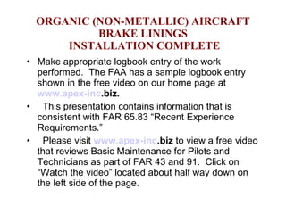ORGANIC (NON-METALLIC) AIRCRAFT BRAKE LININGS  INSTALLATION COMPLETE Make appropriate logbook entry of the work performed.  The FAA has a sample logbook entry shown in the free video on our home page at  www.apex- inc .biz .  This presentation contains information that is consistent with FAR 65.83 “Recent Experience Requirements.” Please visit  www.apex- inc .biz  to view a free video that reviews Basic Maintenance for Pilots and Technicians as part of FAR 43 and 91.  Click on “Watch the video” located about half way down on the left side of the page.  