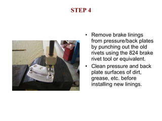 STEP 4 Remove brake linings from pressure/back plates by punching out the old rivets using the 824 brake rivet tool or equivalent. Clean pressure and back plate surfaces of dirt, grease, etc. before installing new linings. 