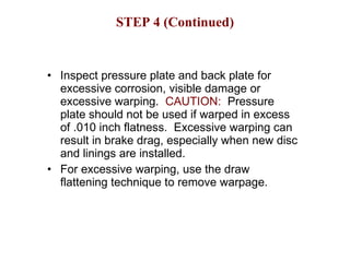 STEP 4 (Continued) Inspect pressure plate and back plate for excessive corrosion, visible damage or excessive warping.  CAUTION:   Pressure plate should not be used if warped in excess of .010 inch flatness.  Excessive warping can result in brake drag, especially when new disc and linings are installed. For excessive warping, use the draw flattening technique to remove warpage. 
