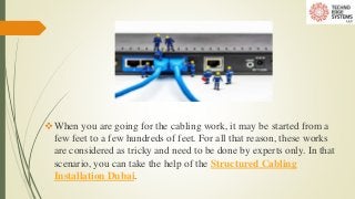 When you are going for the cabling work, it may be started from a
few feet to a few hundreds of feet. For all that reason, these works
are considered as tricky and need to be done by experts only. In that
scenario, you can take the help of the Structured Cabling
Installation Dubai.
 