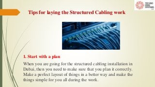 Tips for laying the Structured Cabling work
1. Start with a plan
When you are going for the structured cabling installation in
Dubai, then you need to make sure that you plan it correctly.
Make a perfect layout of things in a better way and make the
things simple for you all during the work.
 