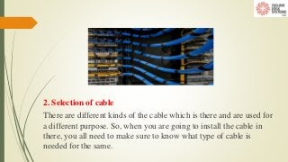 2. Selection of cable
There are different kinds of the cable which is there and are used for
a different purpose. So, when you are going to install the cable in
there, you all need to make sure to know what type of cable is
needed for the same.
 