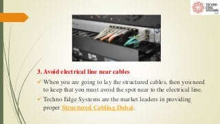 3. Avoid electrical line near cables
 When you are going to lay the structured cables, then you need
to keep that you must avoid the spot near to the electrical line.
 Techno Edge Systems are the market leaders in providing
proper Structured Cabling Dubai.
 