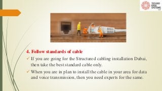4. Follow standards of cable
 If you are going for the Structured cabling installation Dubai,
then take the best standard cable only.
 When you are in plan to install the cable in your area for data
and voice transmission, then you need experts for the same.
 