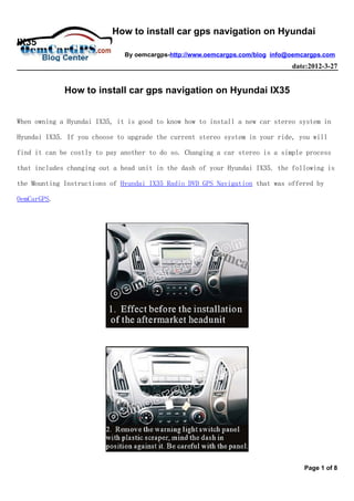 How to install car gps navigation on Hyundai
IX35
                              By oemcargps-http://www.oemcargps.com/blog info@oemcargps.com
                                                                              date:2012-3-27


             How to install car gps navigation on Hyundai IX35


When owning a Hyundai IX35, it is good to know how to install a new car stereo system in

Hyundai IX35. If you choose to upgrade the current stereo system in your ride, you will

find it can be costly to pay another to do so. Changing a car stereo is a simple process

that includes changing out a head unit in the dash of your Hyundai IX35. the following is

the Mounting Instructions of Hyundai IX35 Radio DVD GPS Navigation that was offered by

OemCarGPS.




                                                                                  Page 1 of 8
 