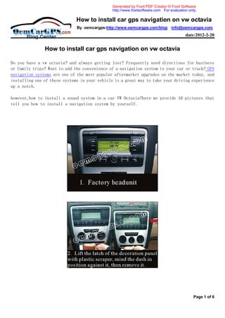 Generated by Foxit PDF Creator © Foxit Software
                                               http://www.foxitsoftware.com For evaluation only.

                              How to install car gps navigation on vw octavia
                              By oemcargps-http://www.oemcargps.com/blog info@oemcargps.com
                                                                                         date:2012-2-20


               How to install car gps navigation on vw octavia

Do you have a vw octavia? and always getting lost? Frequently need directions for business
or family trips? Want to add the convenience of a navigation system to your car or truck? GPS
navigation systems are one of the most popular aftermarket upgrades on the market today, and
installing one of these systems in your vehicle is a great way to take your driving experience
up a notch.

however,how to install a sound system in a car VW Octavia?here we provide 16 pictures that
tell you how to install a navigation system by yourself.




                                                                                              Page 1 of 6
 