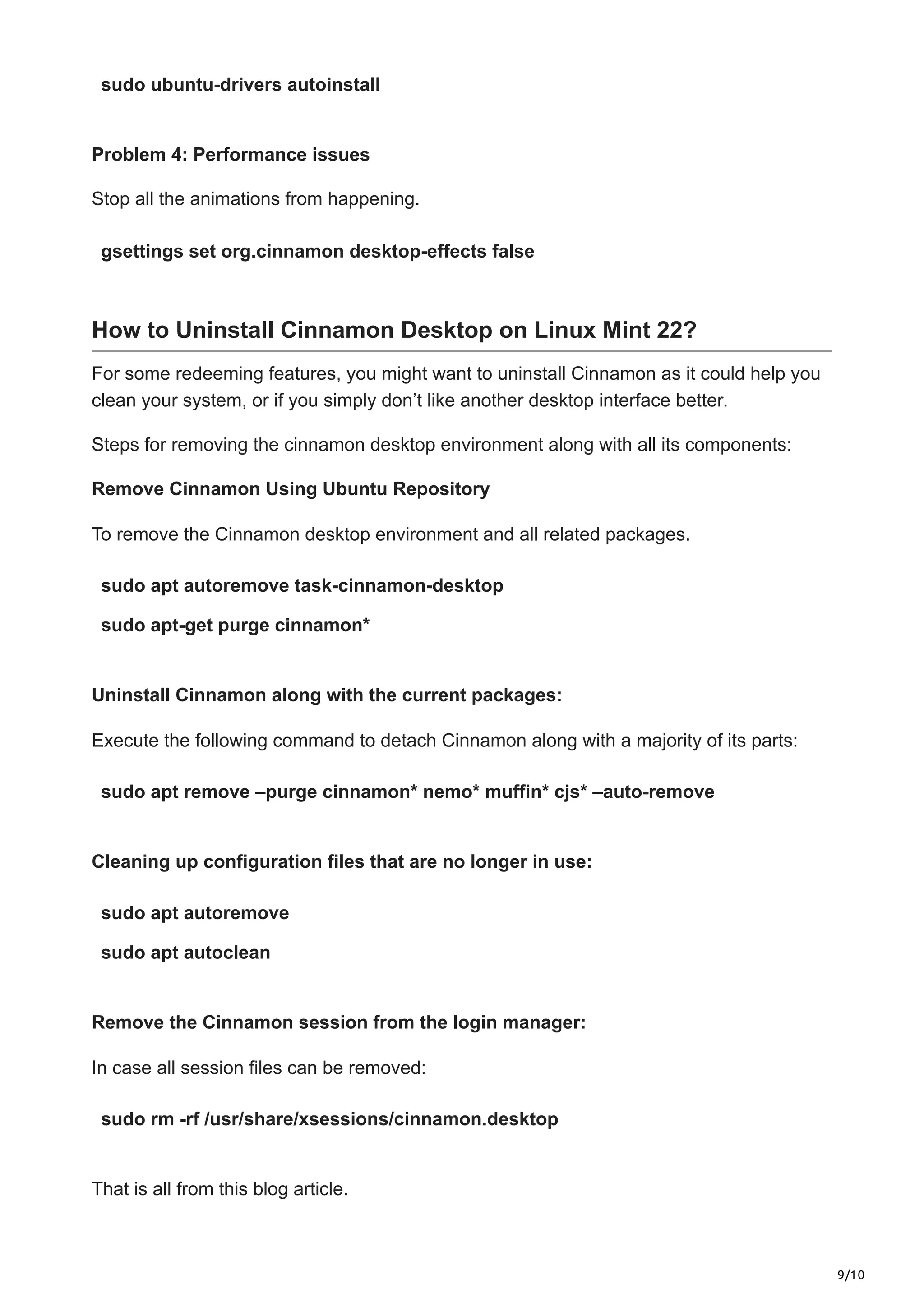 9/10
sudo ubuntu-drivers autoinstall
Problem 4: Performance issues
Stop all the animations from happening.
gsettings set org.cinnamon desktop-effects false
How to Uninstall Cinnamon Desktop on Linux Mint 22?
For some redeeming features, you might want to uninstall Cinnamon as it could help you
clean your system, or if you simply don’t like another desktop interface better.
Steps for removing the cinnamon desktop environment along with all its components:
Remove Cinnamon Using Ubuntu Repository
To remove the Cinnamon desktop environment and all related packages.
sudo apt autoremove task-cinnamon-desktop
sudo apt-get purge cinnamon*
Uninstall Cinnamon along with the current packages:
Execute the following command to detach Cinnamon along with a majority of its parts:
sudo apt remove –purge cinnamon* nemo* muffin* cjs* –auto-remove
Cleaning up configuration files that are no longer in use:
sudo apt autoremove
sudo apt autoclean
Remove the Cinnamon session from the login manager:
In case all session files can be removed:
sudo rm -rf /usr/share/xsessions/cinnamon.desktop
That is all from this blog article.
 