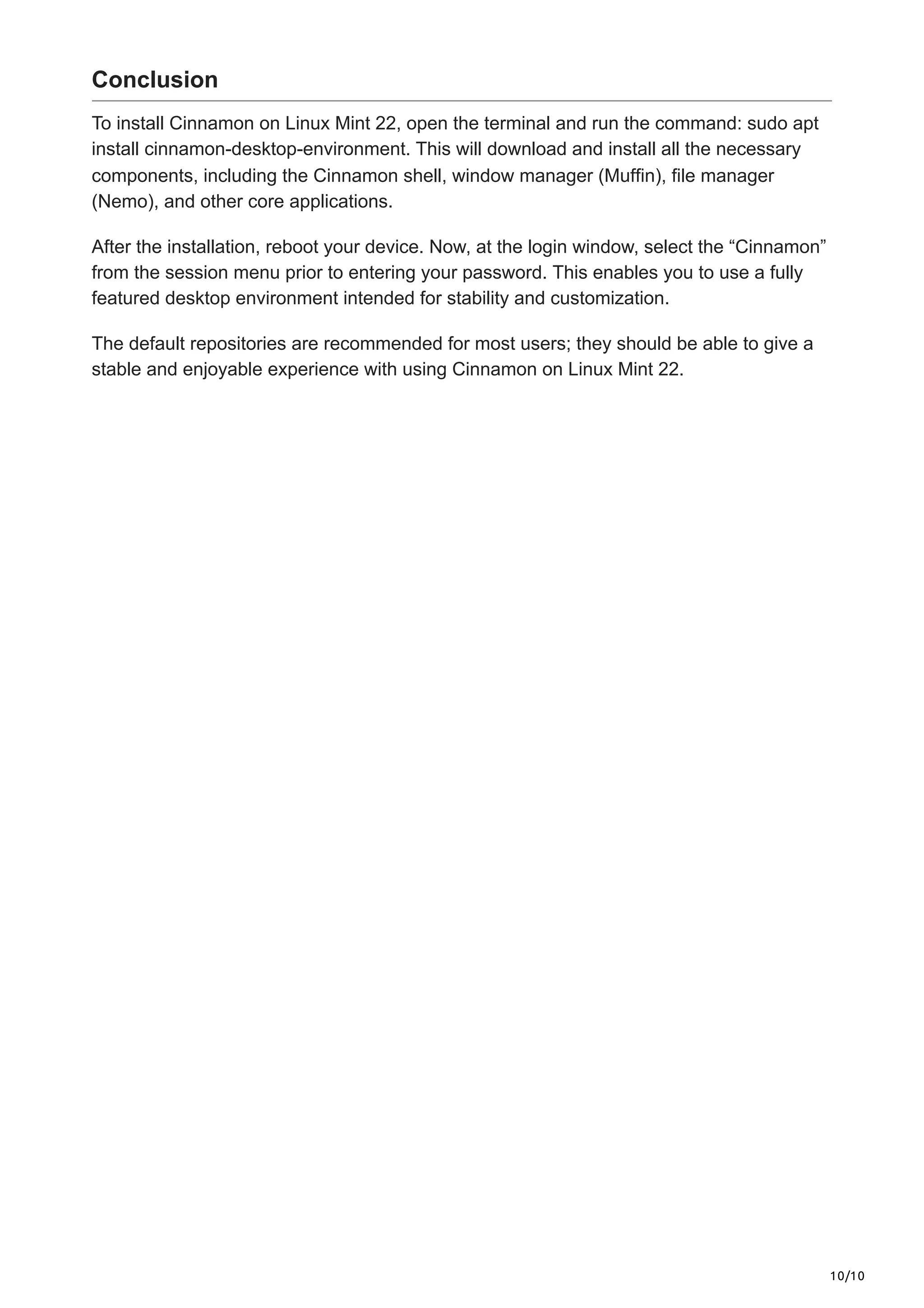 10/10
Conclusion
To install Cinnamon on Linux Mint 22, open the terminal and run the command: sudo apt
install cinnamon-desktop-environment. This will download and install all the necessary
components, including the Cinnamon shell, window manager (Muffin), file manager
(Nemo), and other core applications.
After the installation, reboot your device. Now, at the login window, select the “Cinnamon”
from the session menu prior to entering your password. This enables you to use a fully
featured desktop environment intended for stability and customization.
The default repositories are recommended for most users; they should be able to give a
stable and enjoyable experience with using Cinnamon on Linux Mint 22.
 