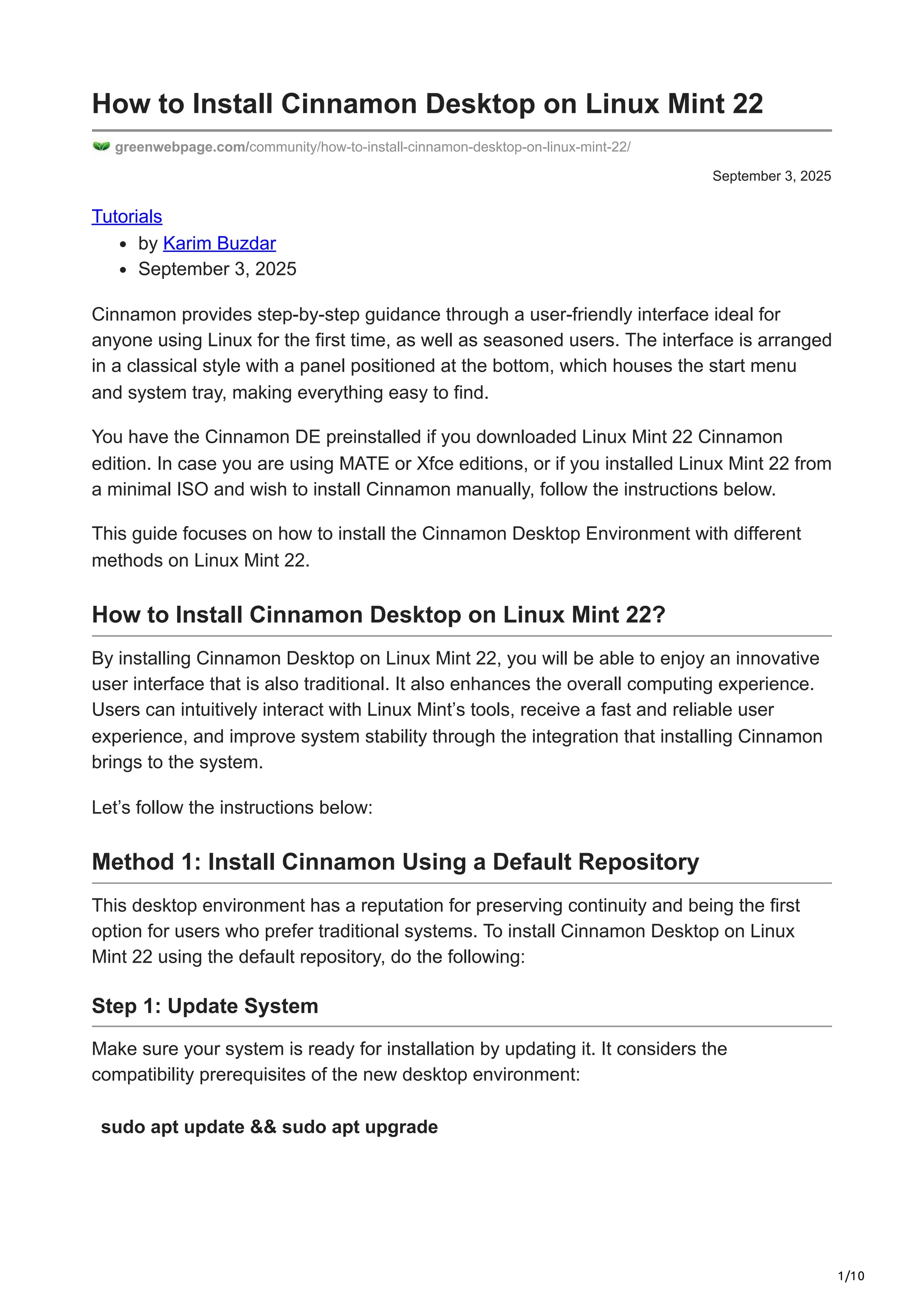1/10
September 3, 2025
How to Install Cinnamon Desktop on Linux Mint 22
greenwebpage.com/community/how-to-install-cinnamon-desktop-on-linux-mint-22/
Tutorials
by Karim Buzdar
September 3, 2025
Cinnamon provides step-by-step guidance through a user-friendly interface ideal for
anyone using Linux for the first time, as well as seasoned users. The interface is arranged
in a classical style with a panel positioned at the bottom, which houses the start menu
and system tray, making everything easy to find.
You have the Cinnamon DE preinstalled if you downloaded Linux Mint 22 Cinnamon
edition. In case you are using MATE or Xfce editions, or if you installed Linux Mint 22 from
a minimal ISO and wish to install Cinnamon manually, follow the instructions below.
This guide focuses on how to install the Cinnamon Desktop Environment with different
methods on Linux Mint 22.
How to Install Cinnamon Desktop on Linux Mint 22?
By installing Cinnamon Desktop on Linux Mint 22, you will be able to enjoy an innovative
user interface that is also traditional. It also enhances the overall computing experience.
Users can intuitively interact with Linux Mint’s tools, receive a fast and reliable user
experience, and improve system stability through the integration that installing Cinnamon
brings to the system.
Let’s follow the instructions below:
Method 1: Install Cinnamon Using a Default Repository
This desktop environment has a reputation for preserving continuity and being the first
option for users who prefer traditional systems. To install Cinnamon Desktop on Linux
Mint 22 using the default repository, do the following:
Step 1: Update System
Make sure your system is ready for installation by updating it. It considers the
compatibility prerequisites of the new desktop environment:
sudo apt update && sudo apt upgrade
 