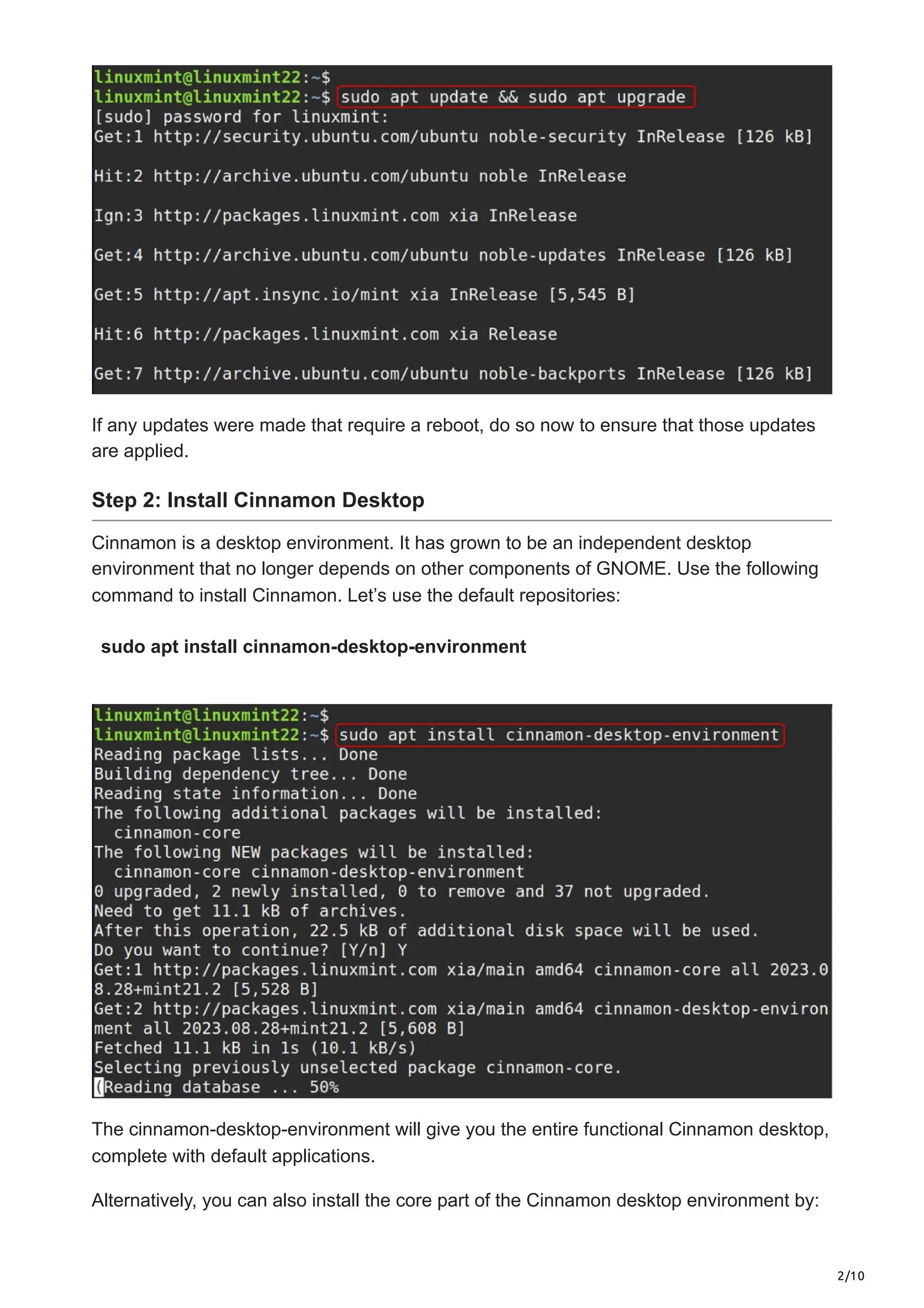 2/10
If any updates were made that require a reboot, do so now to ensure that those updates
are applied.
Step 2: Install Cinnamon Desktop
Cinnamon is a desktop environment. It has grown to be an independent desktop
environment that no longer depends on other components of GNOME. Use the following
command to install Cinnamon. Let’s use the default repositories:
sudo apt install cinnamon-desktop-environment
The cinnamon-desktop-environment will give you the entire functional Cinnamon desktop,
complete with default applications.
Alternatively, you can also install the core part of the Cinnamon desktop environment by:
 