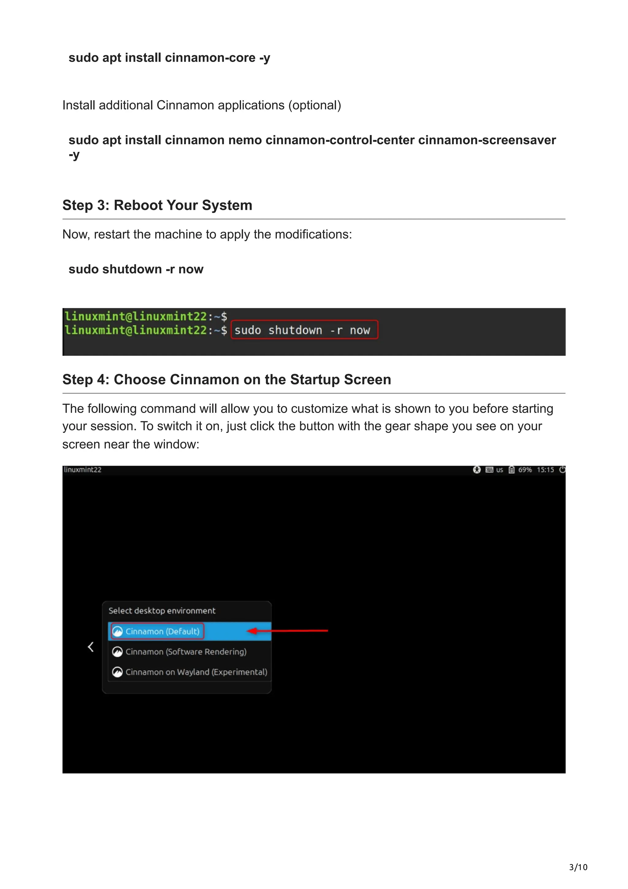 3/10
sudo apt install cinnamon-core -y
Install additional Cinnamon applications (optional)
sudo apt install cinnamon nemo cinnamon-control-center cinnamon-screensaver
-y
Step 3: Reboot Your System
Now, restart the machine to apply the modifications:
sudo shutdown -r now
Step 4: Choose Cinnamon on the Startup Screen
The following command will allow you to customize what is shown to you before starting
your session. To switch it on, just click the button with the gear shape you see on your
screen near the window:
 