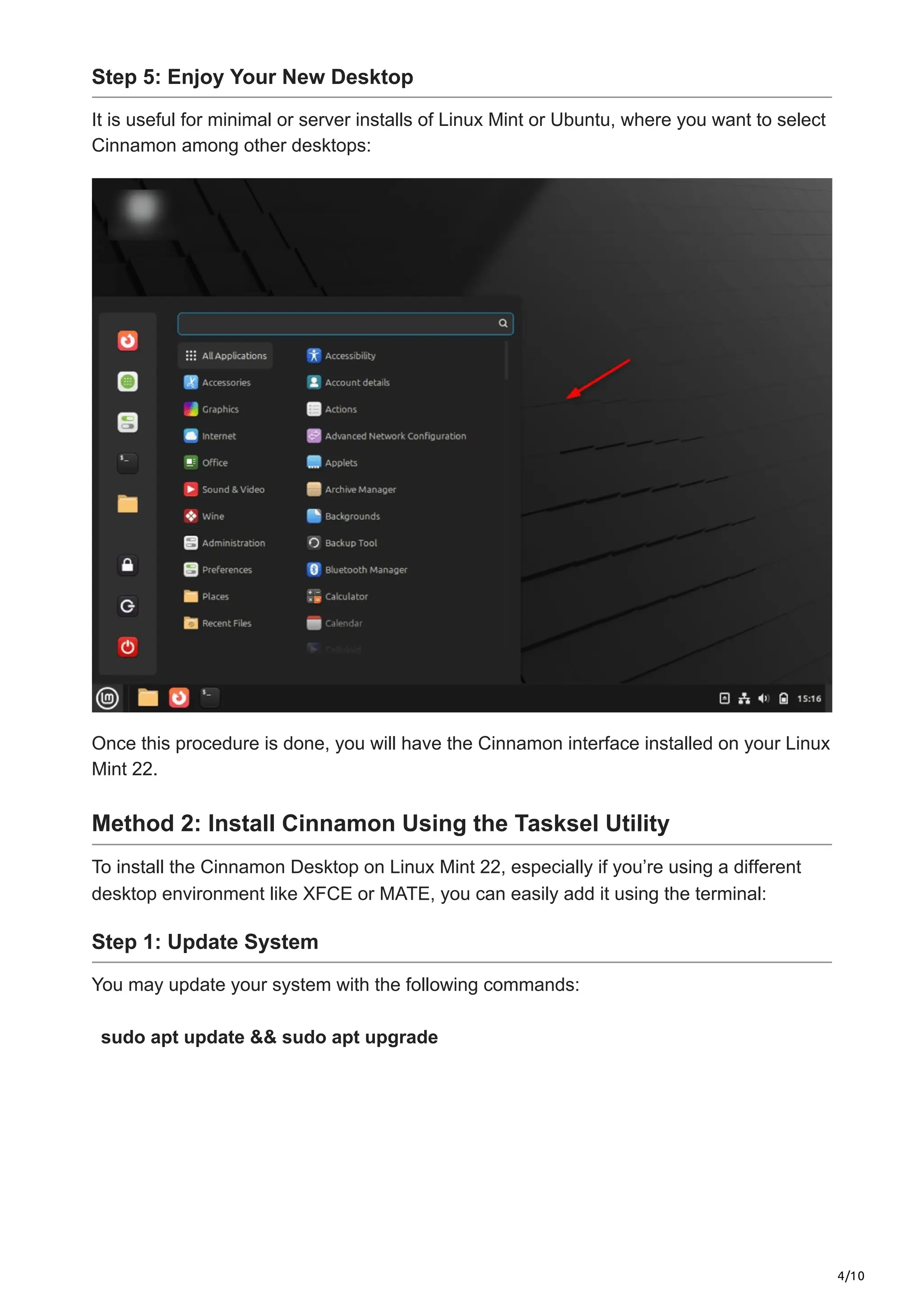 4/10
Step 5: Enjoy Your New Desktop
It is useful for minimal or server installs of Linux Mint or Ubuntu, where you want to select
Cinnamon among other desktops:
Once this procedure is done, you will have the Cinnamon interface installed on your Linux
Mint 22.
Method 2: Install Cinnamon Using the Tasksel Utility
To install the Cinnamon Desktop on Linux Mint 22, especially if you’re using a different
desktop environment like XFCE or MATE, you can easily add it using the terminal:
Step 1: Update System
You may update your system with the following commands:
sudo apt update && sudo apt upgrade
 