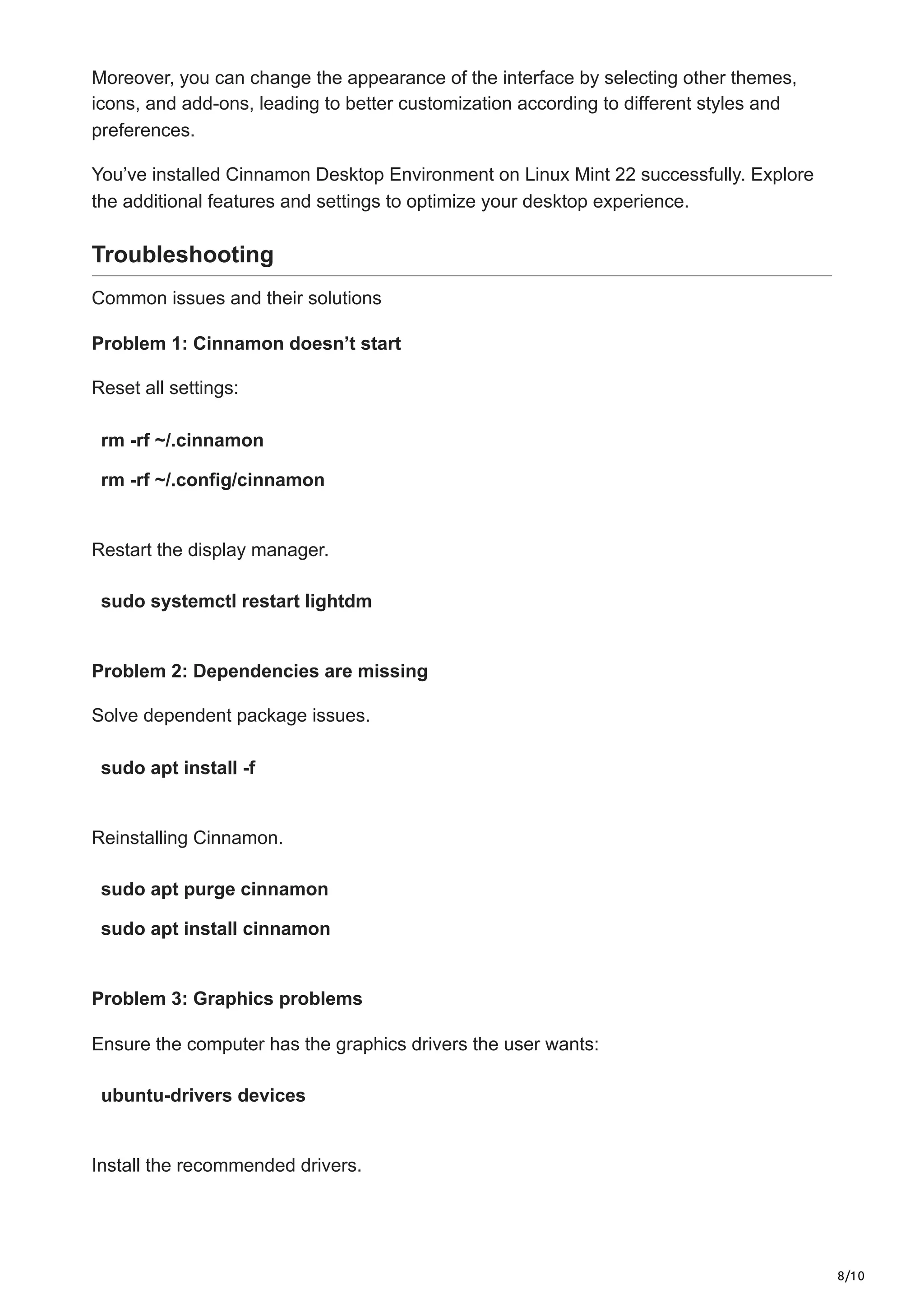 8/10
Moreover, you can change the appearance of the interface by selecting other themes,
icons, and add-ons, leading to better customization according to different styles and
preferences.
You’ve installed Cinnamon Desktop Environment on Linux Mint 22 successfully. Explore
the additional features and settings to optimize your desktop experience.
Troubleshooting
Common issues and their solutions
Problem 1: Cinnamon doesn’t start
Reset all settings:
rm -rf ~/.cinnamon
rm -rf ~/.config/cinnamon
Restart the display manager.
sudo systemctl restart lightdm
Problem 2: Dependencies are missing
Solve dependent package issues.
sudo apt install -f
Reinstalling Cinnamon.
sudo apt purge cinnamon
sudo apt install cinnamon
Problem 3: Graphics problems
Ensure the computer has the graphics drivers the user wants:
ubuntu-drivers devices
Install the recommended drivers.
 