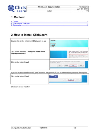 ClickLearn Documentation                                                                ClickLearn
                                                                                                                                                July 31, 2009
                                                                              Install                                                                             1/3



1. Content
1. Content.............................................................................................................................................................1
2. How to install ClickLearn...................................................................................................................................1
3. Bookmarks........................................................................................................................................................3




2. How to install ClickLearn

Double click on the list element ClickLearn en-us




Click on the checkbox I accept the terms in the
License Agreement




Click on the button Install




If you do NOT have administrator rights Windows may prompt you for an administrator password at this point

Click on the button Finish




ClickLearn is now installed




moqcldocInstallInstall                                  7/31/2009                                                                 1/3
 