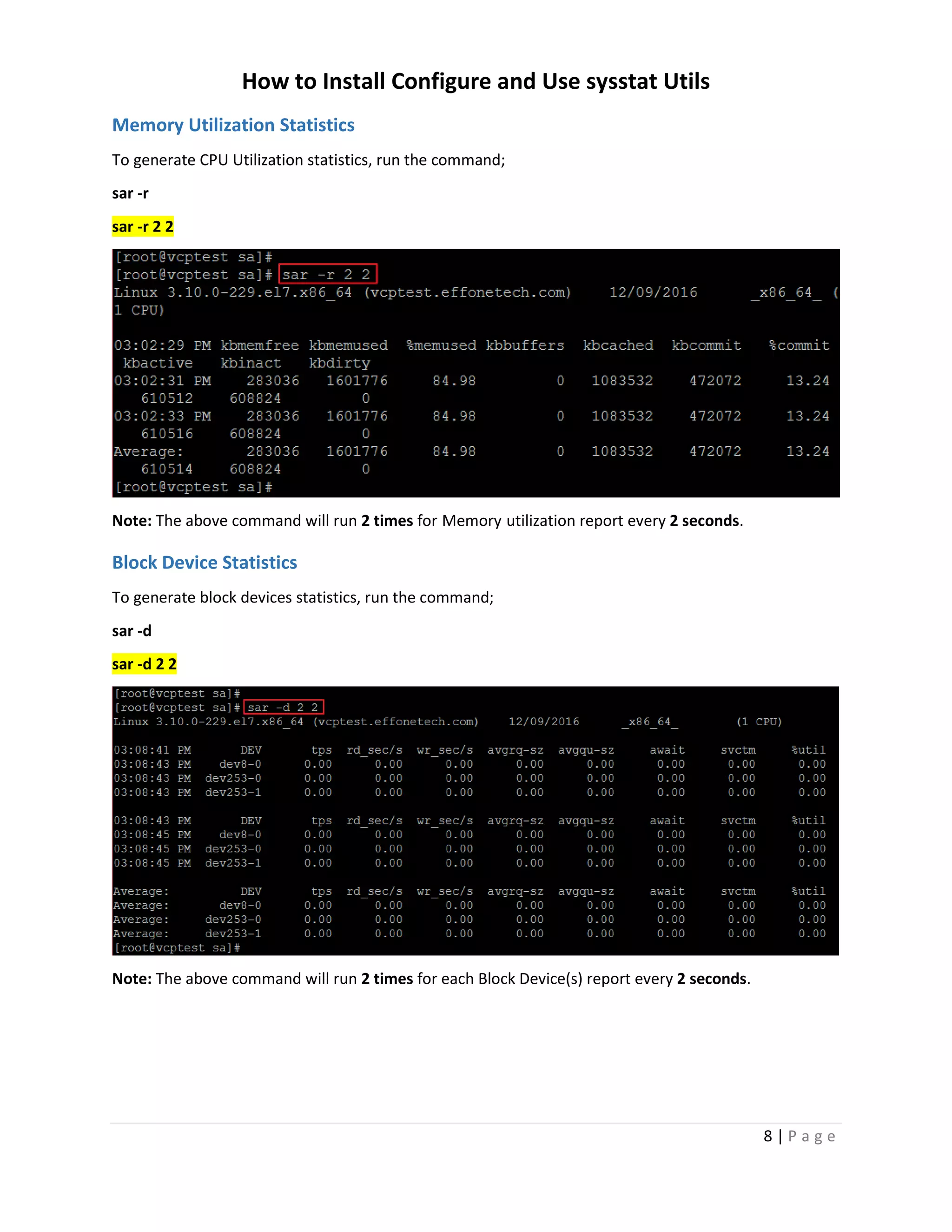 How to Install Configure and Use sysstat Utils
8 | P a g e
Memory Utilization Statistics
To generate CPU Utilization statistics, run the command;
sar -r
sar -r 2 2
Note: The above command will run 2 times for Memory utilization report every 2 seconds.
Block Device Statistics
To generate block devices statistics, run the command;
sar -d
sar -d 2 2
Note: The above command will run 2 times for each Block Device(s) report every 2 seconds.
 