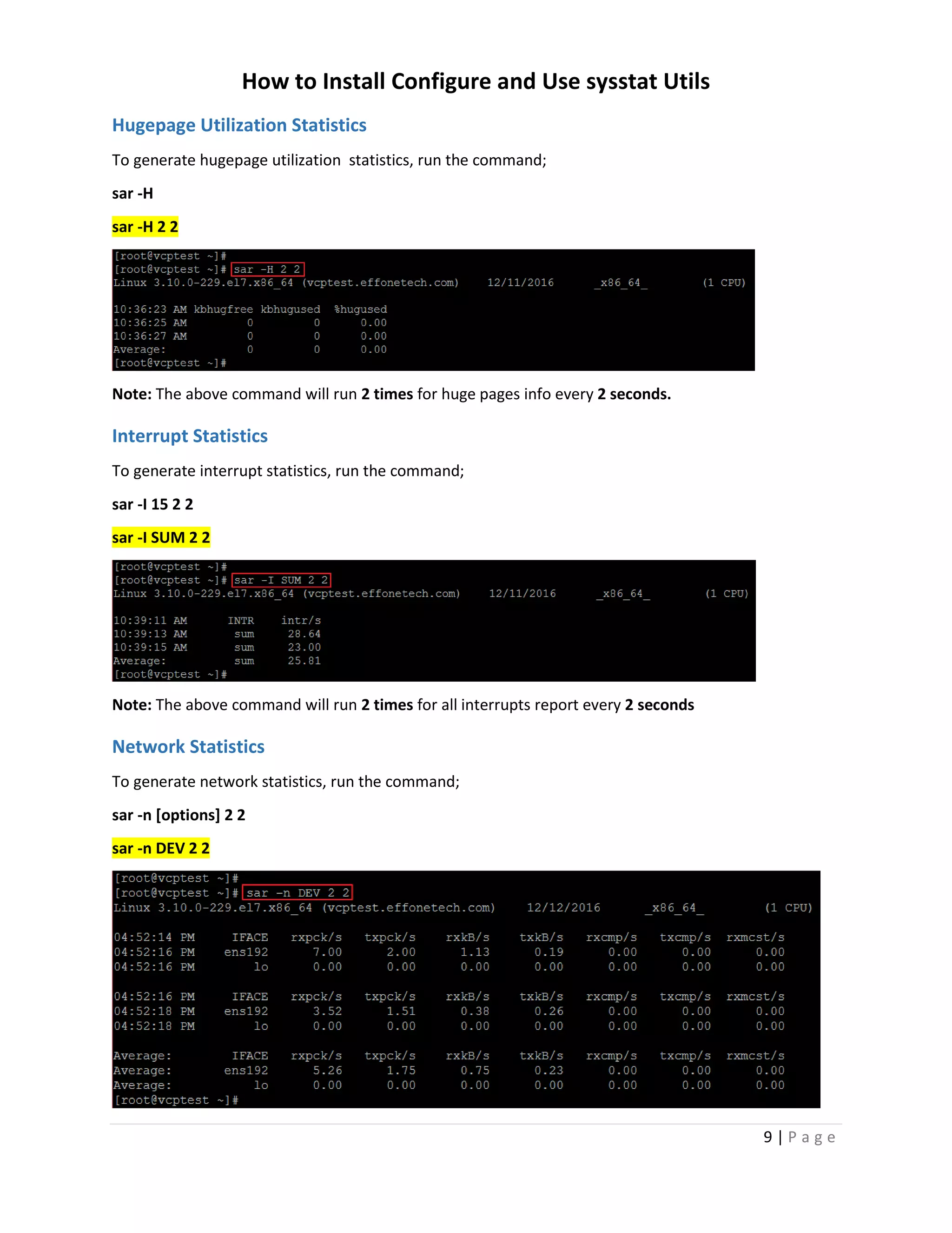 How to Install Configure and Use sysstat Utils
9 | P a g e
Hugepage Utilization Statistics
To generate hugepage utilization statistics, run the command;
sar -H
sar -H 2 2
Note: The above command will run 2 times for huge pages info every 2 seconds.
Interrupt Statistics
To generate interrupt statistics, run the command;
sar -I 15 2 2
sar -I SUM 2 2
Note: The above command will run 2 times for all interrupts report every 2 seconds
Network Statistics
To generate network statistics, run the command;
sar -n [options] 2 2
sar -n DEV 2 2
 